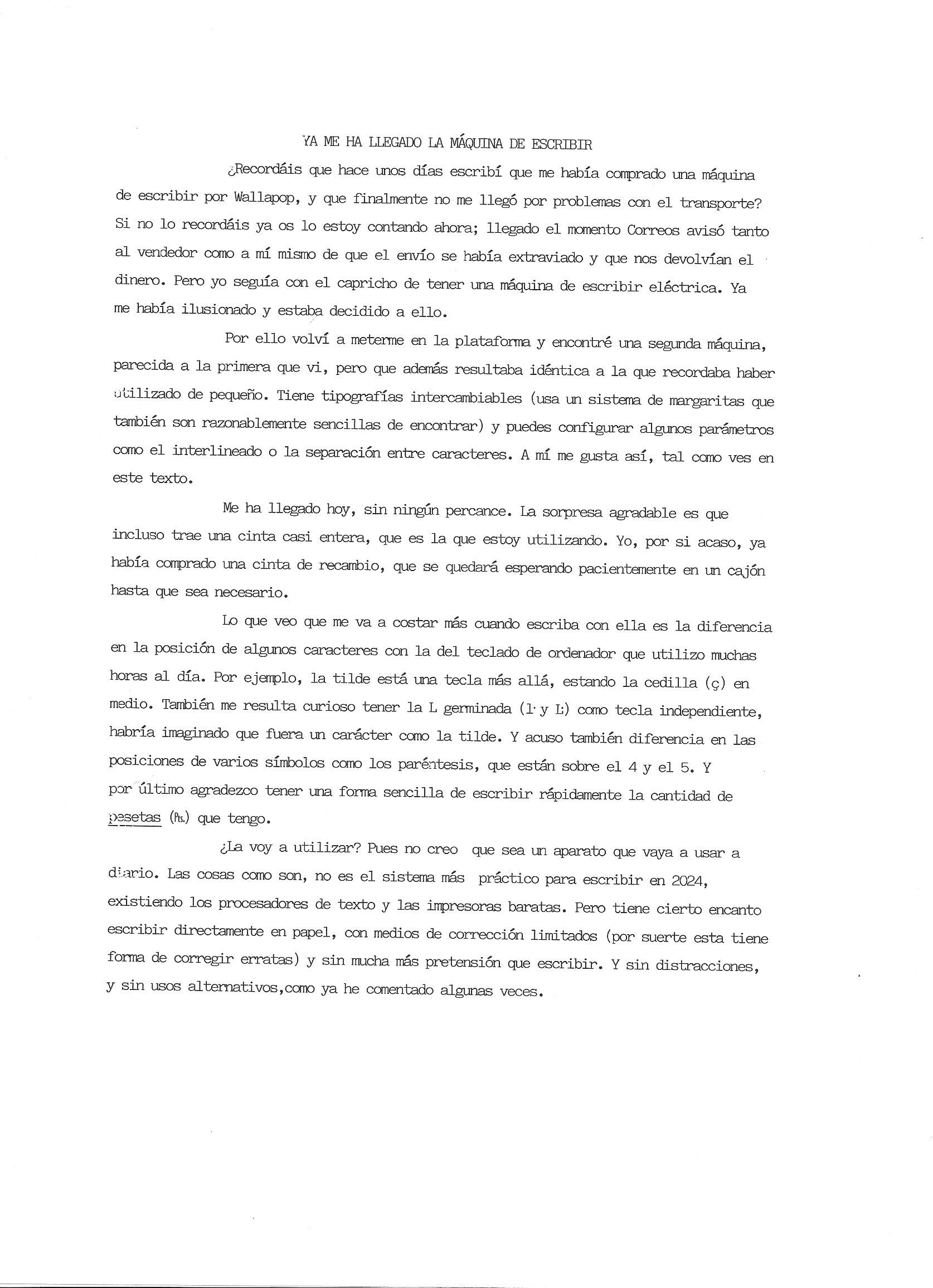¿Recordáis que hace unos días escribí que me había comprado una máquina de escribir por Wallapop, y que finalmente no me llegó por problemas con el transporte? Si no lo recordáis ya os lo estoy contando ahora; llegado el momento Correos avisó tantoal vendedor como a mí mismo de que el envío se había extraviado y que nos devolvían el dinero. Pero yo seguía con el capricho de tener una máquina de escribir eléctrica. Ya me había ilusionado y estaba decidido a ello.

Por ello volví a meterme en la plataforma y encontré una segunda máquina, parecida a la primera que vi, pero que además resultaba idéntica a la que recordaba haber
utilizado de pequeño. Tiene tipografías intercambiables (usa un sistema de margaritas que también son razonablemente sencillas de encontrar) y puedes configurar algunos parámetros
como el interlineado o la separación entre caracteres. A mí me gusta así, tal como ves en este texto.
Me ha llegado hoy, sin ningún percance. La sorpresa agradable es que
incluso trae una cinta casi entera, que es la que estoy utilizando. Yo, por si acaso, ya
había comprado una cinta de recambio, que se quedará esperando pacientemente en un cajón hasta que sea necesario.

Lo que veo que me va a costar más cuando escriba con ella es la diferencia en la posición de algunos caracteres con la del teclado de ordenador que utilizo muchas horas al día. Por ejemplo, la tilde está una tecla más allá, estando la cedilla (ç) en medio. También me resulta curioso tener la L germinada (1• y L;) como tecla independiente,
habría imaginado que fuera un carácter como la tilde. Y acuso también diferencia en las
posiciones de varios símbolos como los paréntesis, que están sobre el 4 y el 5. Y por último agradezco tener una forma sencilla de escribir rápidamente la cantidad de pesetas (Pts.) que tengo.

¿La voy a utilizar? Pues no creo que sea un aparato que vaya a usar a diario. Las cosas como son, no es el sistema más práctico para escribir en 2024,
existiendo los procesadores de texto y las impresoras baratas. Pero tiene cierto encanto
escribir directamente en papel, con medios de corrección limitados (por suerte esta tiene
forma de corregir erratas) y sin mucha más pretensión que escribir. Y sin distracciones,
y sin usos alternativos, como ya he comentado algunas veces.